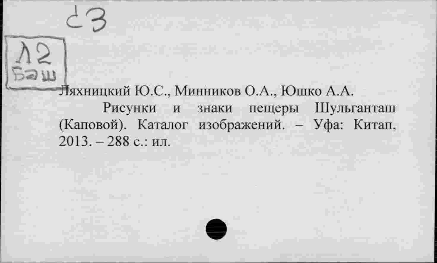 ﻿г
ІЗ
^'■“"““■“•“'Яяхницкий Ю.С., Минников О.А., Юшко А.А.
Рисунки и знаки пещеры Шульганташ (Каповой). Каталог изображений. - Уфа: Китап. 2013. — 288 с.: ил.